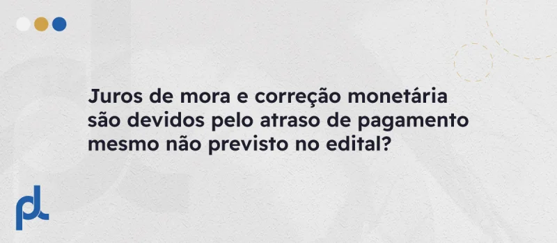 Juros de mora e correção monetária são devidos pelo atraso de pagamento mesmo não previsto no edital?